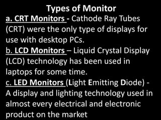 Types of Monitor
a. CRT Monitors - Cathode Ray Tubes
(CRT) were the only type of displays for
use with desktop PCs.
b. LCD Monitors – Liquid Crystal Display
(LCD) technology has been used in
laptops for some time.
c. LED Monitors (Light Emitting Diode) -
A display and lighting technology used in
almost every electrical and electronic
product on the market
 