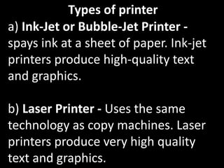 Types of printer
a) Ink-Jet or Bubble-Jet Printer -
spays ink at a sheet of paper. Ink-jet
printers produce high-quality text
and graphics.
b) Laser Printer - Uses the same
technology as copy machines. Laser
printers produce very high quality
text and graphics.
 