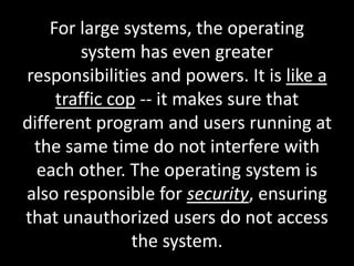 For large systems, the operating
system has even greater
responsibilities and powers. It is like a
traffic cop -- it makes sure that
different program and users running at
the same time do not interfere with
each other. The operating system is
also responsible for security, ensuring
that unauthorized users do not access
the system.
 