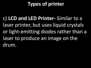 Types of printer
c) LCD and LED Printer- Similar to a
laser printer, but uses liquid crystals
or light-emitting diodes rather than a
laser to produce an image on the
drum.
 