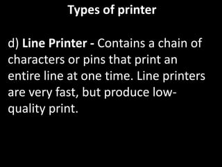 Types of printer
d) Line Printer - Contains a chain of
characters or pins that print an
entire line at one time. Line printers
are very fast, but produce low-
quality print.
 