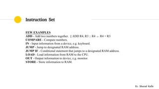 Instruction Set
FEW EXAMPLES
ADD - Add two numbers together. || ADD R4, R3 :: R4  R4 + R3
COMPARE - Compare numbers.
IN - Input information from a device, e.g. keyboard.
JUMP - Jump to designated RAM address.
JUMP IF - Conditional statement that jumps to a designated RAM address.
LOAD - Load information from RAM to the CPU.
OUT - Output information to device, e.g. monitor.
STORE - Store information to RAM.
Er. Sharad Kafle
 