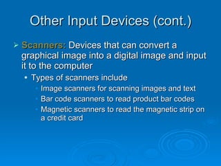 Other Input Devices (cont.) Scanners:  Devices that can convert a graphical image into a digital image and input it to the computer  Types of scanners include Image scanners for scanning images and text Bar code scanners to read product bar codes Magnetic scanners to read the magnetic strip on a credit card 