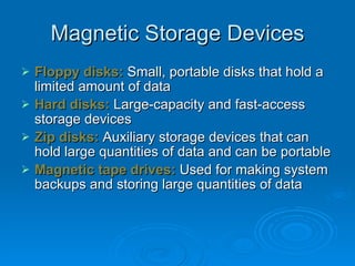 Magnetic Storage Devices Floppy disks:  Small, portable disks that hold a limited amount of data Hard disks:  Large-capacity and fast-access storage devices Zip disks:  Auxiliary storage devices that can hold large quantities of data and can be portable Magnetic tape drives:  Used for making system backups and storing large quantities of data 