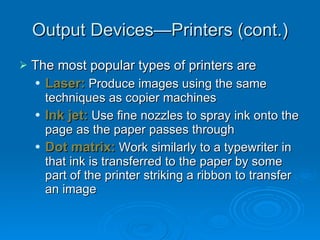 Output Devices—Printers (cont.) The most popular types of printers are Laser:  Produce images using the same techniques as copier machines Ink jet:  Use fine nozzles to spray ink onto the page as the paper passes through Dot matrix:  Work similarly to a typewriter in that ink is transferred to the paper by some part of the printer striking a ribbon to transfer an image 