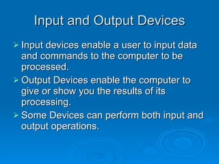Input and Output Devices Input devices enable a user to input data and commands to the computer to be processed. Output Devices enable the computer to give or show you the results of its processing. Some Devices can perform both input and output operations. 