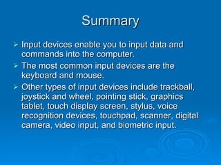 Summary Input devices enable you to input data and commands into the computer. The most common input devices are the keyboard and mouse. Other types of input devices include trackball, joystick and wheel, pointing stick, graphics tablet, touch display screen, stylus, voice recognition devices, touchpad, scanner, digital camera, video input, and biometric input. 