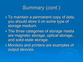 Summary (cont.) To maintain a permanent copy of data, you should store it on some type of storage medium. The three categories of storage media are magnetic storage, optical storage, and solid-state storage. Monitors and printers are examples of output devices. 