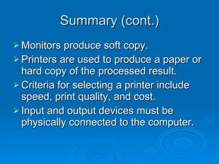 Summary (cont.) Monitors produce soft copy. Printers are used to produce a paper or hard copy of the processed result. Criteria for selecting a printer include speed, print quality, and cost. Input and output devices must be physically connected to the computer. 