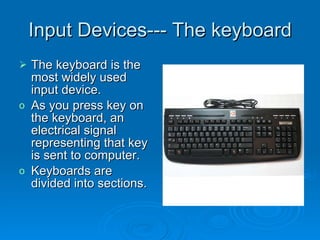 Input Devices--- The keyboard The keyboard is the most widely used input device. As you press key on the keyboard, an electrical signal representing that key is sent to computer. Keyboards are divided into sections.  