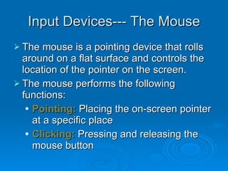 Input Devices--- The Mouse The mouse is a pointing device that rolls around on a flat surface and controls the location of the pointer on the screen. The mouse performs the following functions: Pointing:  Placing the on-screen pointer at a specific place Clicking:  Pressing and releasing the  mouse button 