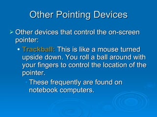 Other Pointing Devices Other devices that control the on-screen pointer: Trackball:  This is like a mouse turned upside down. You roll a ball around with your fingers to control the location of the pointer. These frequently are found on notebook computers. 