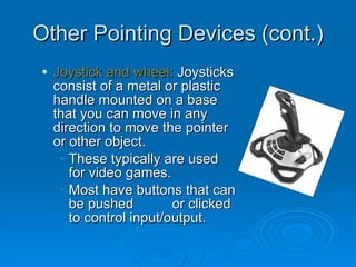 Other Pointing Devices (cont.) Joystick and wheel:  Joysticks consist of a metal or plastic handle mounted on a base that you can move in any direction to move the pointer or other object. These typically are used for video games. Most have buttons that can be pushed  or clicked to control input/output. 