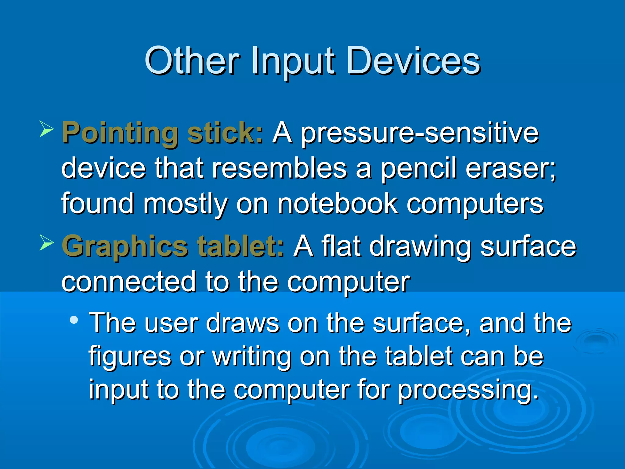Other Input DevicesOther Input Devices
 Pointing stick:Pointing stick: A pressure-sensitiveA pressure-sensitive
device that resembles a pencil eraser;device that resembles a pencil eraser;
found mostly on notebook computersfound mostly on notebook computers
 Graphics tablet:Graphics tablet: A flat drawing surfaceA flat drawing surface
connected to the computerconnected to the computer

The user draws on the surface, and theThe user draws on the surface, and the
figures or writing on the tablet can befigures or writing on the tablet can be
input to the computer for processing.input to the computer for processing.
 