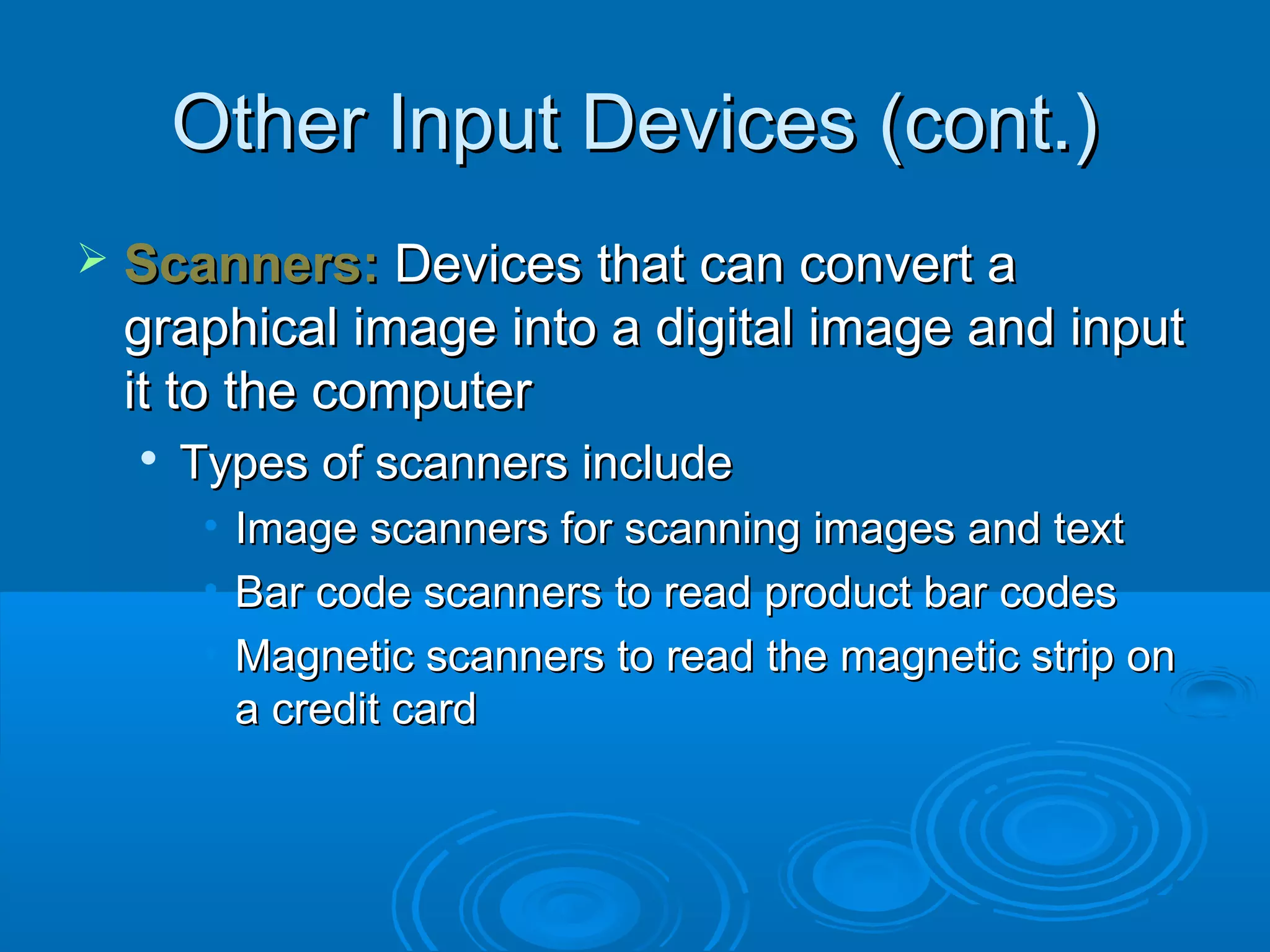 Other Input Devices (cont.)Other Input Devices (cont.)
 Scanners:Scanners: Devices that can convert aDevices that can convert a
graphical image into a digital image and inputgraphical image into a digital image and input
it to the computerit to the computer

Types of scanners includeTypes of scanners include
• Image scanners for scanning images and textImage scanners for scanning images and text
• Bar code scanners to read product bar codesBar code scanners to read product bar codes
• Magnetic scanners to read the magnetic strip onMagnetic scanners to read the magnetic strip on
a credit carda credit card
 