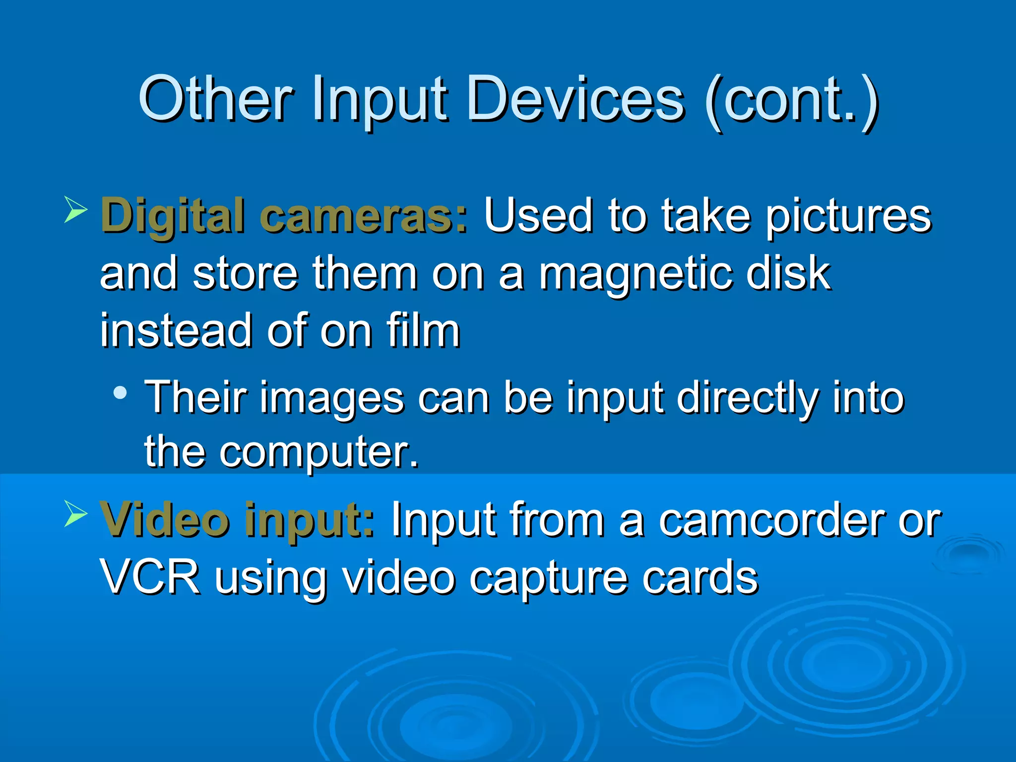 Other Input Devices (cont.)Other Input Devices (cont.)
 Digital cameras:Digital cameras: Used to take picturesUsed to take pictures
and store them on a magnetic diskand store them on a magnetic disk
instead of on filminstead of on film

Their images can be input directly intoTheir images can be input directly into
the computer.the computer.
 Video input:Video input: Input from a camcorder orInput from a camcorder or
VCR using video capture cardsVCR using video capture cards
 