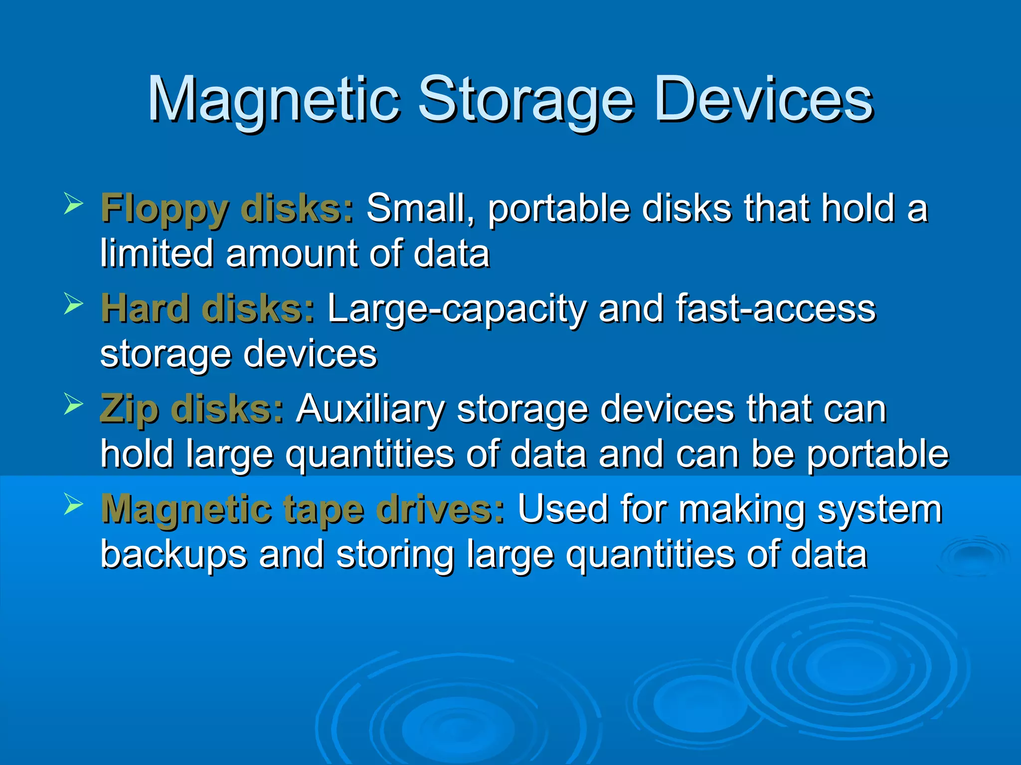 Magnetic Storage DevicesMagnetic Storage Devices
 Floppy disks:Floppy disks: Small, portable disks that hold aSmall, portable disks that hold a
limited amount of datalimited amount of data
 Hard disks:Hard disks: Large-capacity and fast-accessLarge-capacity and fast-access
storage devicesstorage devices
 Zip disks:Zip disks: Auxiliary storage devices that canAuxiliary storage devices that can
hold large quantities of data and can be portablehold large quantities of data and can be portable
 Magnetic tape drives:Magnetic tape drives: Used for making systemUsed for making system
backups and storing large quantities of databackups and storing large quantities of data
 