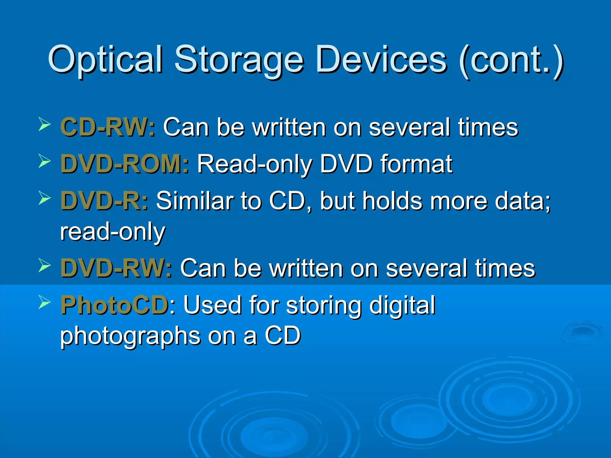 Optical Storage Devices (cont.)Optical Storage Devices (cont.)
 CD-RW:CD-RW: Can be written on several timesCan be written on several times
 DVD-ROM:DVD-ROM: Read-only DVD formatRead-only DVD format
 DVD-R:DVD-R: Similar to CD, but holds more data;Similar to CD, but holds more data;
read-onlyread-only
 DVD-RW:DVD-RW: Can be written on several timesCan be written on several times
 PhotoCDPhotoCD: Used for storing digital: Used for storing digital
photographs on a CDphotographs on a CD
 