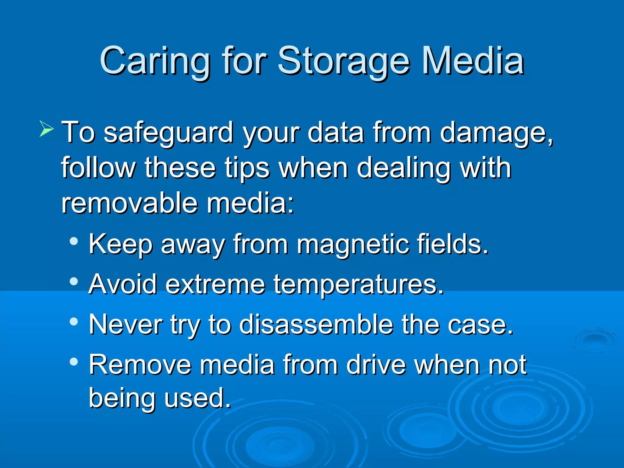 Caring for Storage MediaCaring for Storage Media
 To safeguard your data from damage,To safeguard your data from damage,
follow these tips when dealing withfollow these tips when dealing with
removable media:removable media:

Keep away from magnetic fields.Keep away from magnetic fields.

Avoid extreme temperatures.Avoid extreme temperatures.

Never try to disassemble the case.Never try to disassemble the case.

Remove media from drive when notRemove media from drive when not
being used.being used.
 