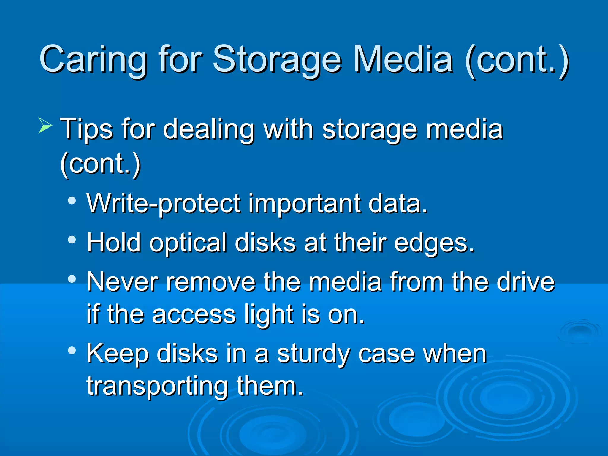 Caring for Storage Media (cont.)Caring for Storage Media (cont.)
 Tips for dealing with storage mediaTips for dealing with storage media
(cont.)(cont.)

Write-protect important data.Write-protect important data.

Hold optical disks at their edges.Hold optical disks at their edges.

Never remove the media from the driveNever remove the media from the drive
if the access light is on.if the access light is on.

Keep disks in a sturdy case whenKeep disks in a sturdy case when
transporting them.transporting them.
 