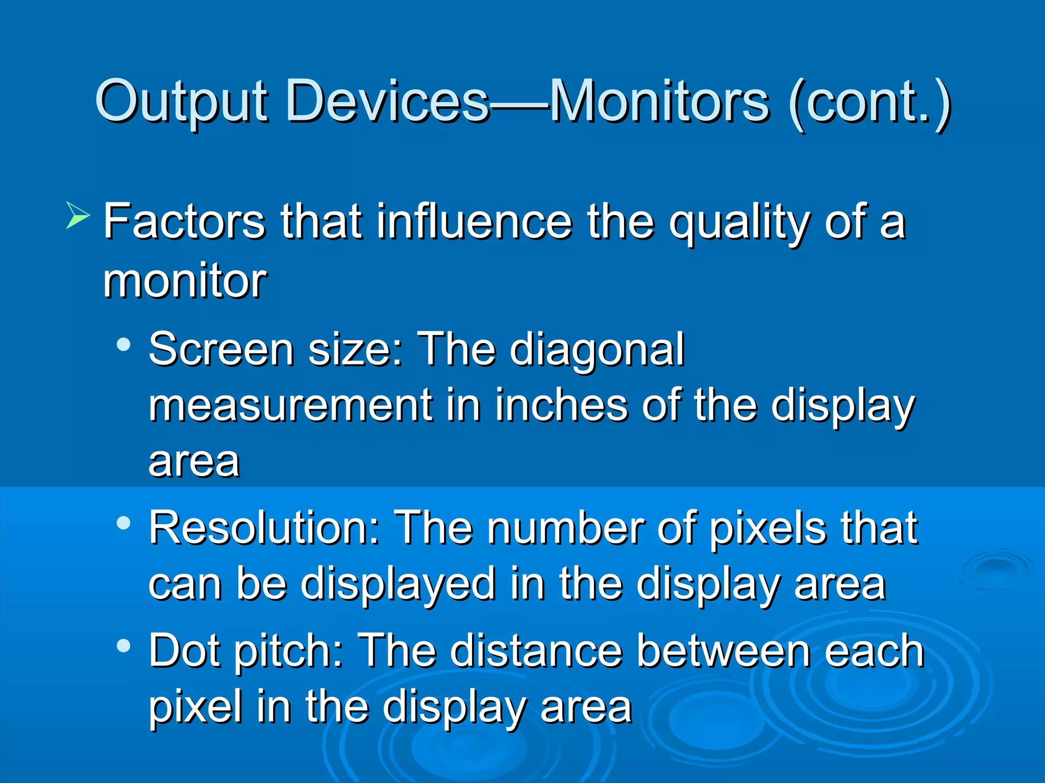 Output Devices—Monitors (cont.)Output Devices—Monitors (cont.)
 Factors that influence the quality of aFactors that influence the quality of a
monitormonitor

Screen size: The diagonalScreen size: The diagonal
measurement in inches of the displaymeasurement in inches of the display
areaarea

Resolution: The number of pixels thatResolution: The number of pixels that
can be displayed in the display areacan be displayed in the display area

Dot pitch: The distance between eachDot pitch: The distance between each
pixel in the display areapixel in the display area
 