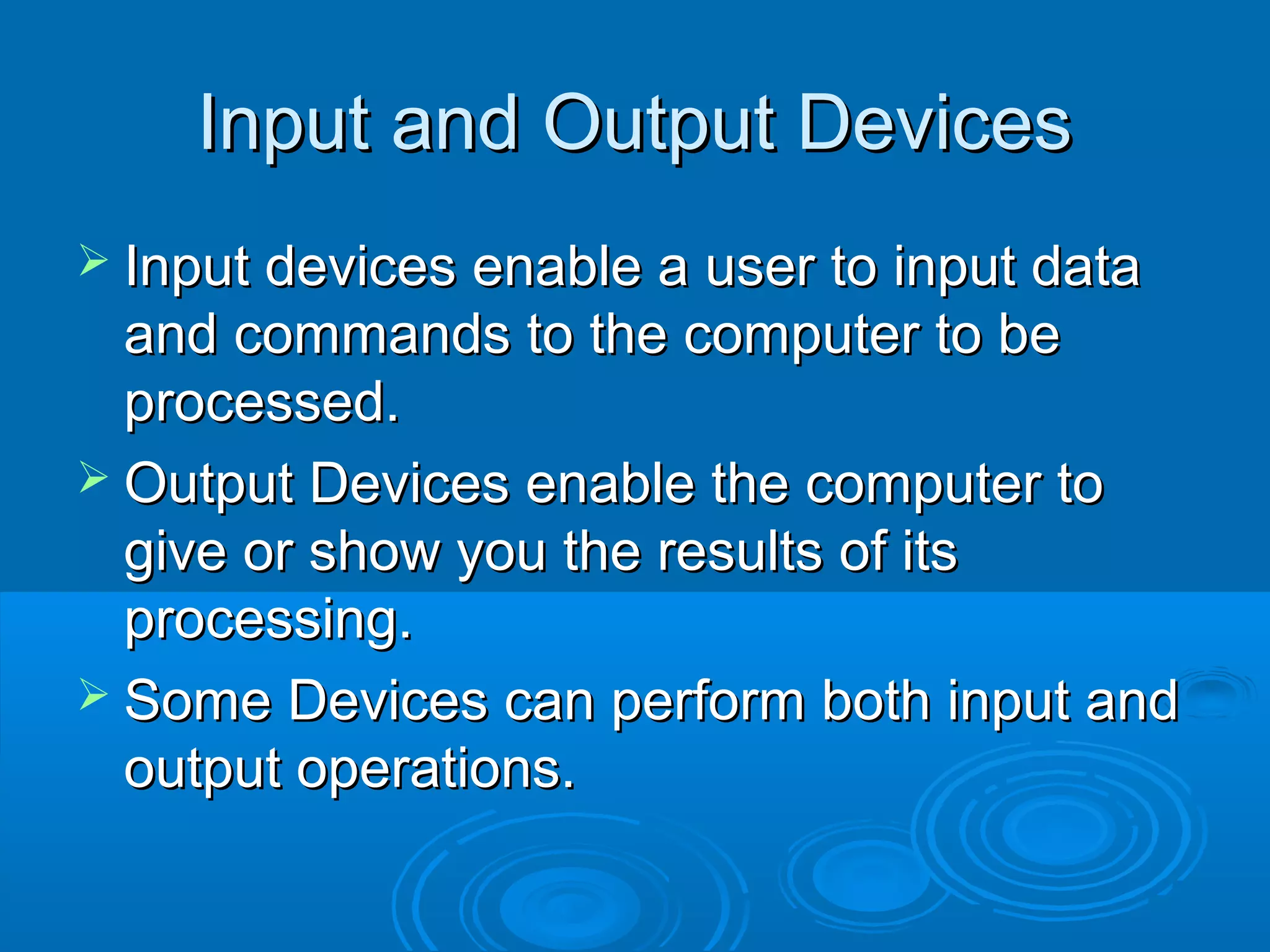 Input and Output DevicesInput and Output Devices
 Input devices enable a user to input dataInput devices enable a user to input data
and commands to the computer to beand commands to the computer to be
processed.processed.
 Output Devices enable the computer toOutput Devices enable the computer to
give or show you the results of itsgive or show you the results of its
processing.processing.
 Some Devices can perform both input andSome Devices can perform both input and
output operations.output operations.
 