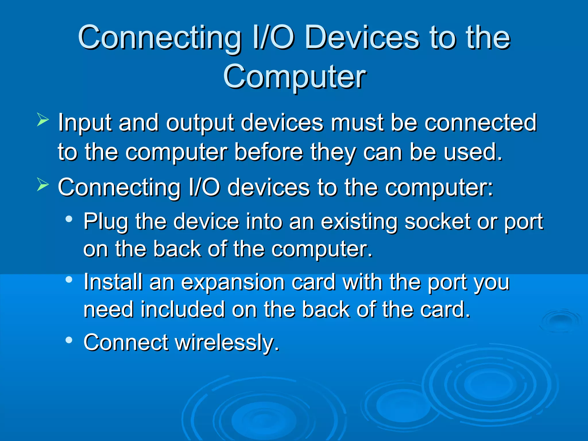 Connecting I/O Devices to theConnecting I/O Devices to the
ComputerComputer
 Input and output devices must be connectedInput and output devices must be connected
to the computer before they can be used.to the computer before they can be used.
 Connecting I/O devices to the computer:Connecting I/O devices to the computer:

Plug the device into an existing socket or portPlug the device into an existing socket or port
on the back of the computer.on the back of the computer.

Install an expansion card with the port youInstall an expansion card with the port you
need included on the back of the card.need included on the back of the card.

Connect wirelessly.Connect wirelessly.
 
