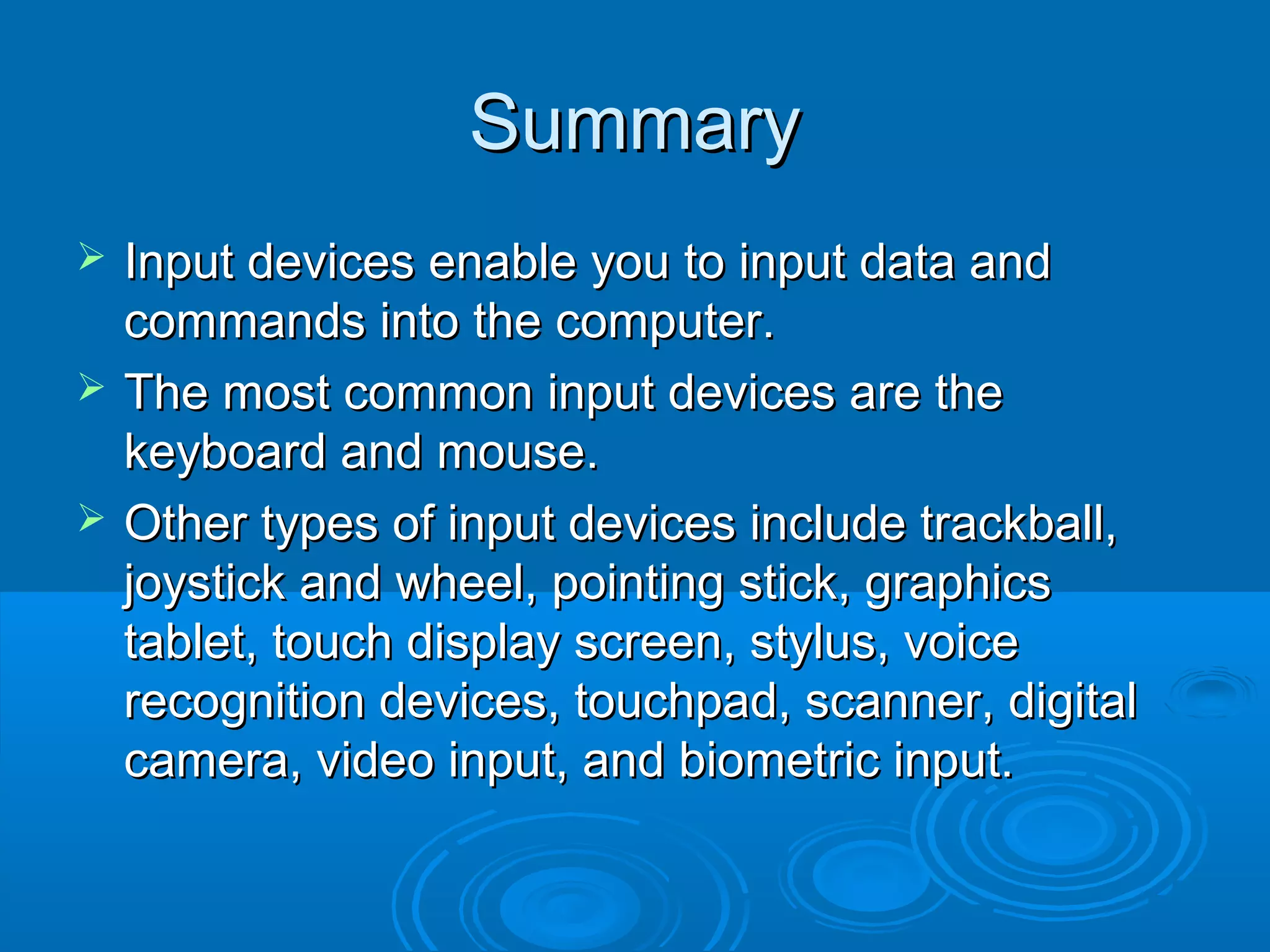 SummarySummary
 Input devices enable you to input data andInput devices enable you to input data and
commands into the computer.commands into the computer.
 The most common input devices are theThe most common input devices are the
keyboard and mouse.keyboard and mouse.
 Other types of input devices include trackball,Other types of input devices include trackball,
joystick and wheel, pointing stick, graphicsjoystick and wheel, pointing stick, graphics
tablet, touch display screen, stylus, voicetablet, touch display screen, stylus, voice
recognition devices, touchpad, scanner, digitalrecognition devices, touchpad, scanner, digital
camera, video input, and biometric input.camera, video input, and biometric input.
 