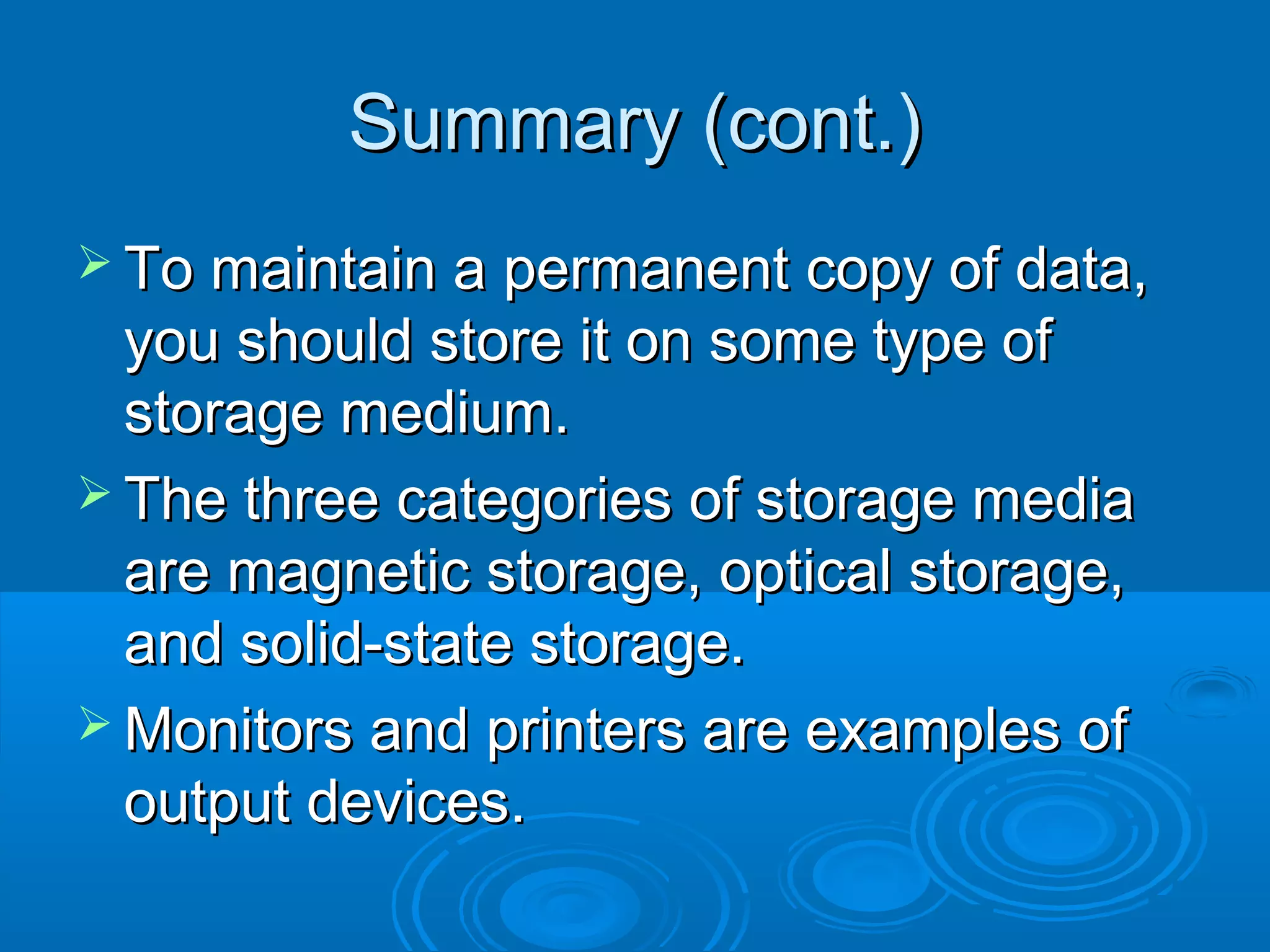 Summary (cont.)Summary (cont.)
 To maintain a permanent copy of data,To maintain a permanent copy of data,
you should store it on some type ofyou should store it on some type of
storage medium.storage medium.
 The three categories of storage mediaThe three categories of storage media
are magnetic storage, optical storage,are magnetic storage, optical storage,
and solid-state storage.and solid-state storage.
 Monitors and printers are examples ofMonitors and printers are examples of
output devices.output devices.
 