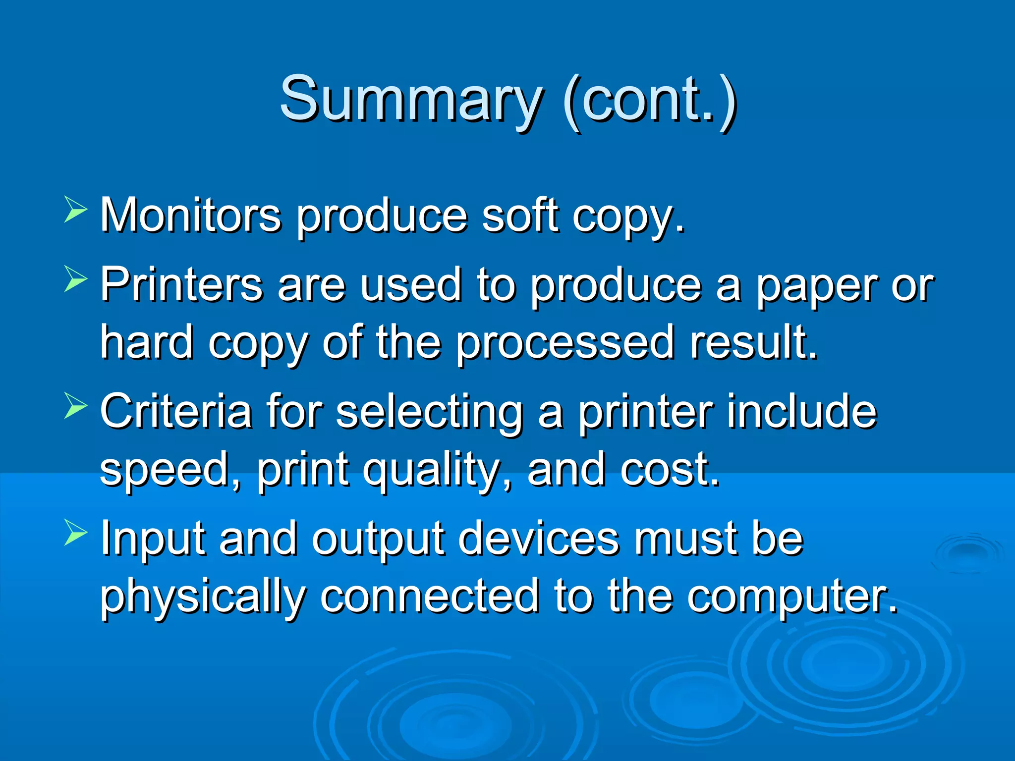 Summary (cont.)Summary (cont.)
 Monitors produce soft copy.Monitors produce soft copy.
 Printers are used to produce a paper orPrinters are used to produce a paper or
hard copy of the processed result.hard copy of the processed result.
 Criteria for selecting a printer includeCriteria for selecting a printer include
speed, print quality, and cost.speed, print quality, and cost.
 Input and output devices must beInput and output devices must be
physically connected to the computer.physically connected to the computer.
 
