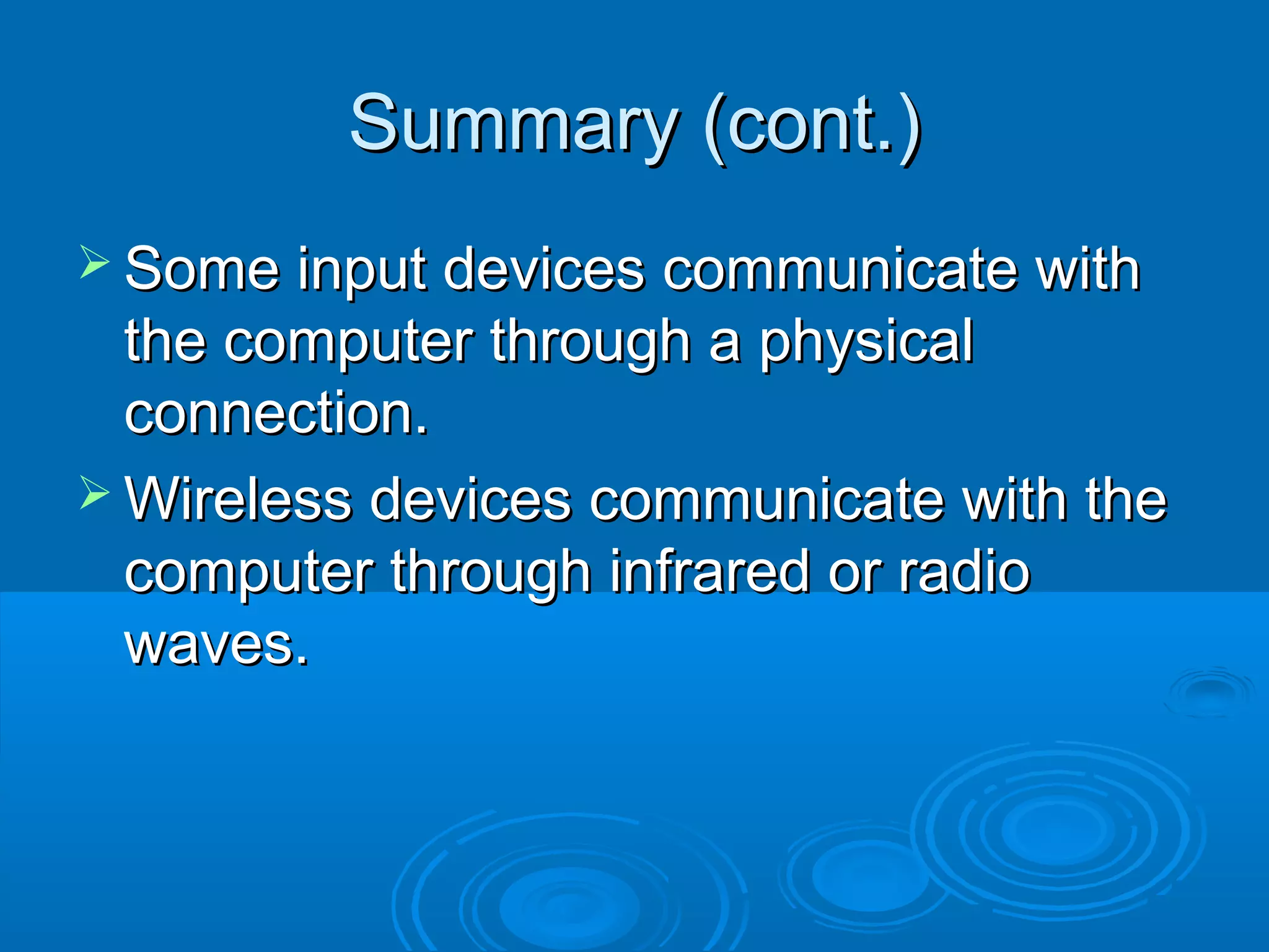 Summary (cont.)Summary (cont.)
 Some input devices communicate withSome input devices communicate with
the computer through a physicalthe computer through a physical
connection.connection.
 Wireless devices communicate with theWireless devices communicate with the
computer through infrared or radiocomputer through infrared or radio
waves.waves.
 