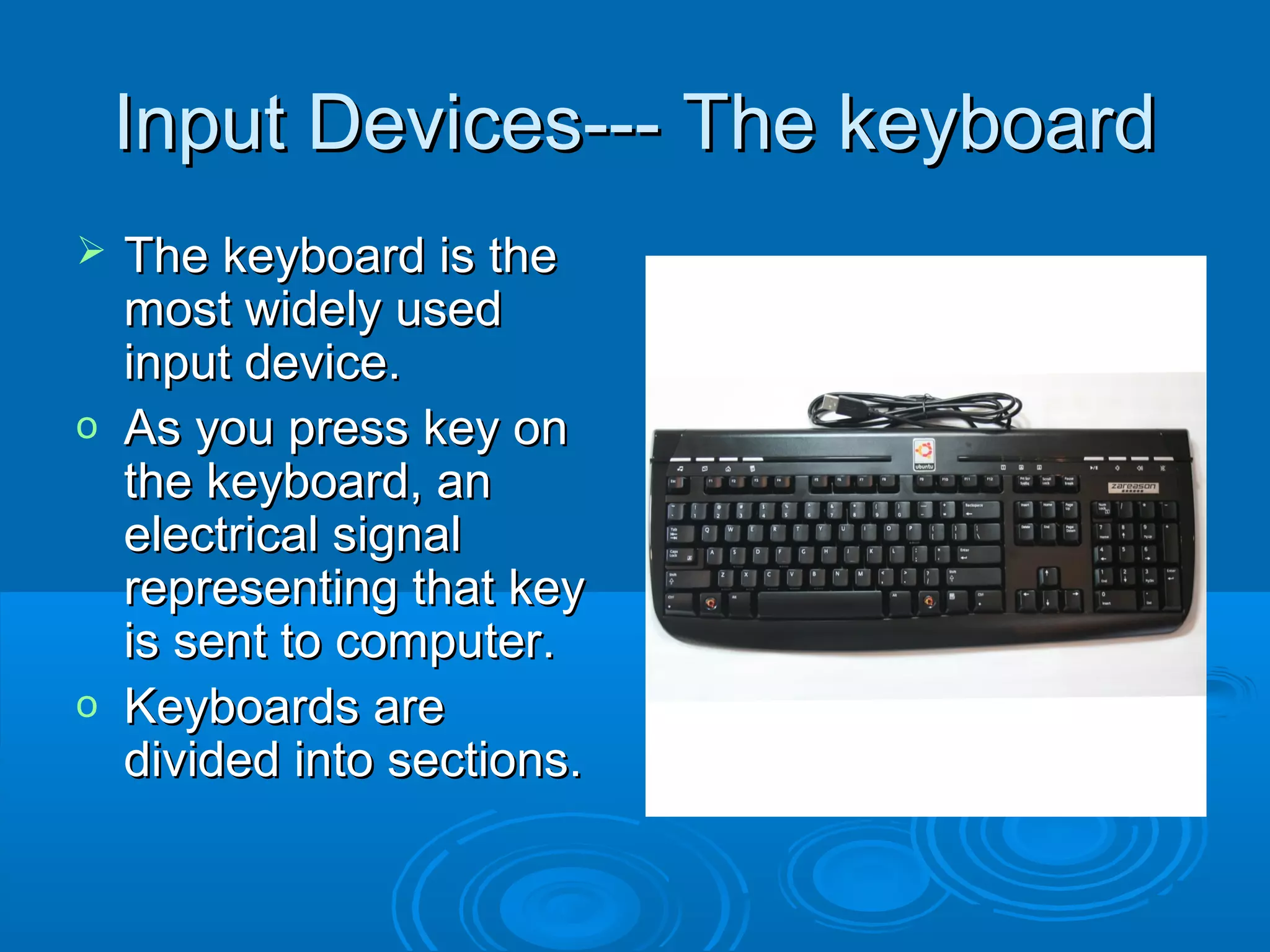 Input Devices--- The keyboardInput Devices--- The keyboard
 The keyboard is theThe keyboard is the
most widely usedmost widely used
input device.input device.
o As you press key onAs you press key on
the keyboard, anthe keyboard, an
electrical signalelectrical signal
representing that keyrepresenting that key
is sent to computer.is sent to computer.
o Keyboards areKeyboards are
divided into sections.divided into sections.
 