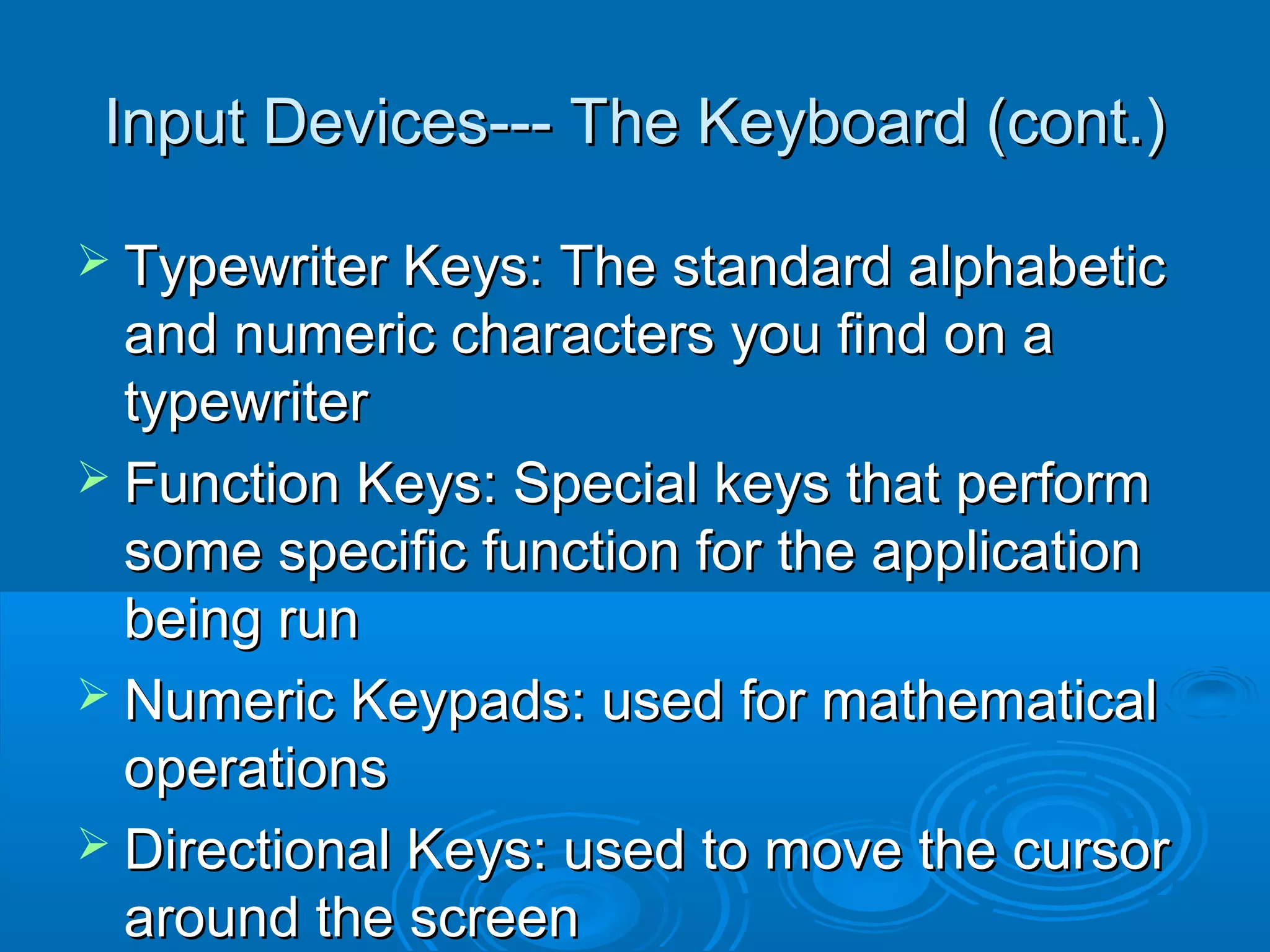 Input Devices--- The Keyboard (cont.)Input Devices--- The Keyboard (cont.)
 Typewriter Keys: The standard alphabeticTypewriter Keys: The standard alphabetic
and numeric characters you find on aand numeric characters you find on a
typewritertypewriter
 Function Keys: Special keys that performFunction Keys: Special keys that perform
some specific function for the applicationsome specific function for the application
being runbeing run
 Numeric Keypads: used for mathematicalNumeric Keypads: used for mathematical
operationsoperations
 Directional Keys: used to move the cursorDirectional Keys: used to move the cursor
around the screenaround the screen
 