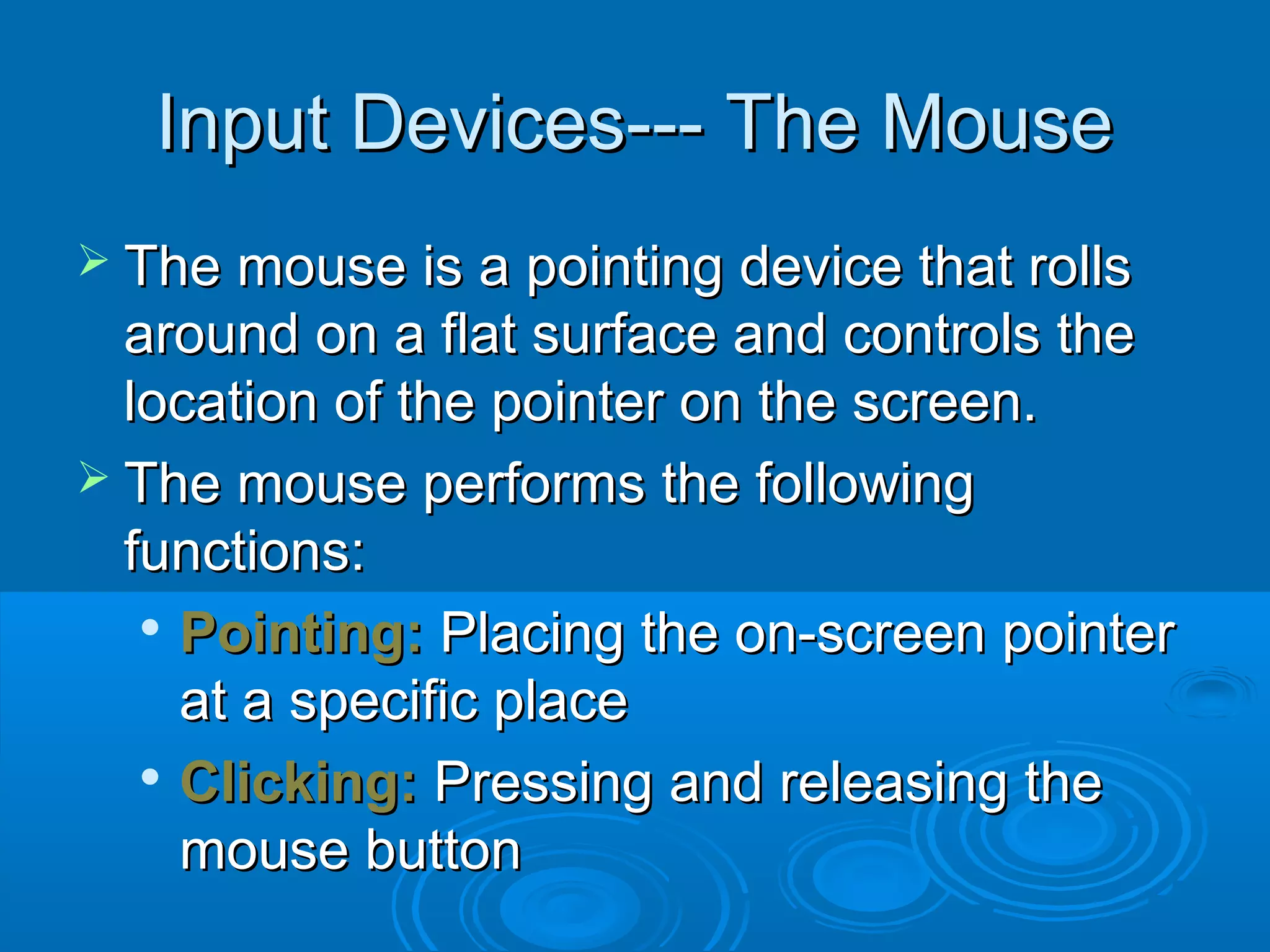 Input Devices--- The MouseInput Devices--- The Mouse
 The mouse is a pointing device that rollsThe mouse is a pointing device that rolls
around on a flat surface and controls thearound on a flat surface and controls the
location of the pointer on the screen.location of the pointer on the screen.
 The mouse performs the followingThe mouse performs the following
functions:functions:

Pointing:Pointing: Placing the on-screen pointerPlacing the on-screen pointer
at a specific placeat a specific place

Clicking:Clicking: Pressing and releasing thePressing and releasing the
mouse buttonmouse button
 