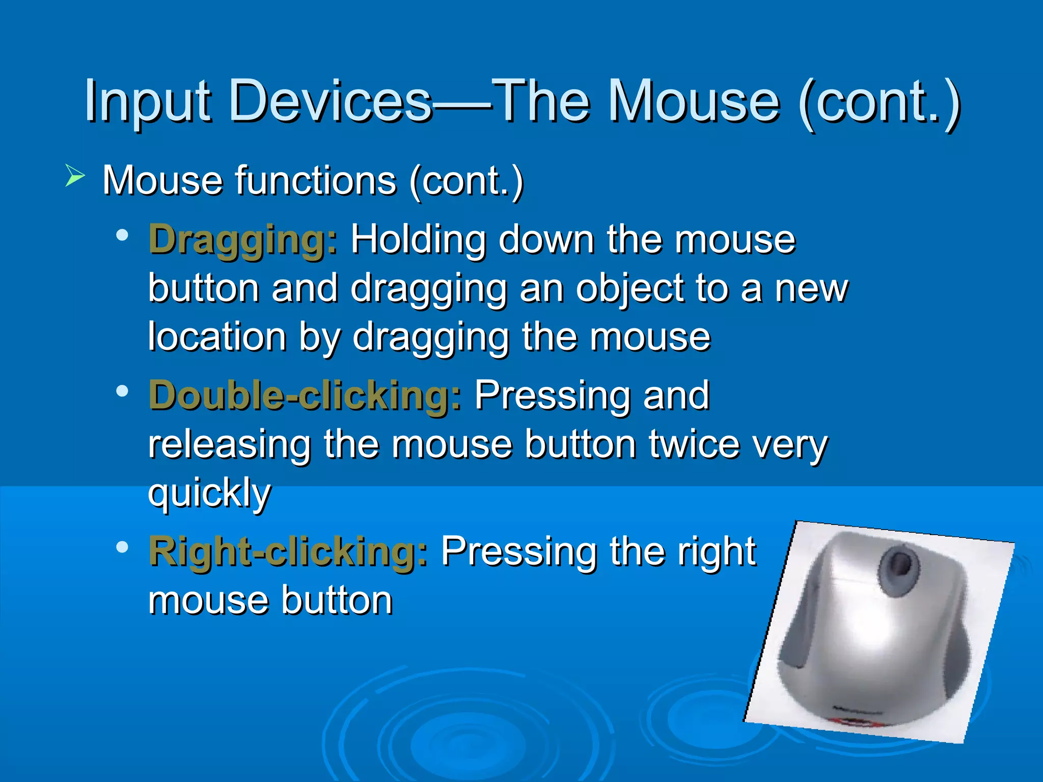 Input Devices—The Mouse (cont.)Input Devices—The Mouse (cont.)
 Mouse functions (cont.)Mouse functions (cont.)

Dragging:Dragging: Holding down the mouseHolding down the mouse
button and dragging an object to a newbutton and dragging an object to a new
location by dragging the mouselocation by dragging the mouse

Double-clicking:Double-clicking: Pressing andPressing and
releasing the mouse button twice veryreleasing the mouse button twice very
quicklyquickly

Right-clicking:Right-clicking: Pressing the rightPressing the right
mouse buttonmouse button
 
