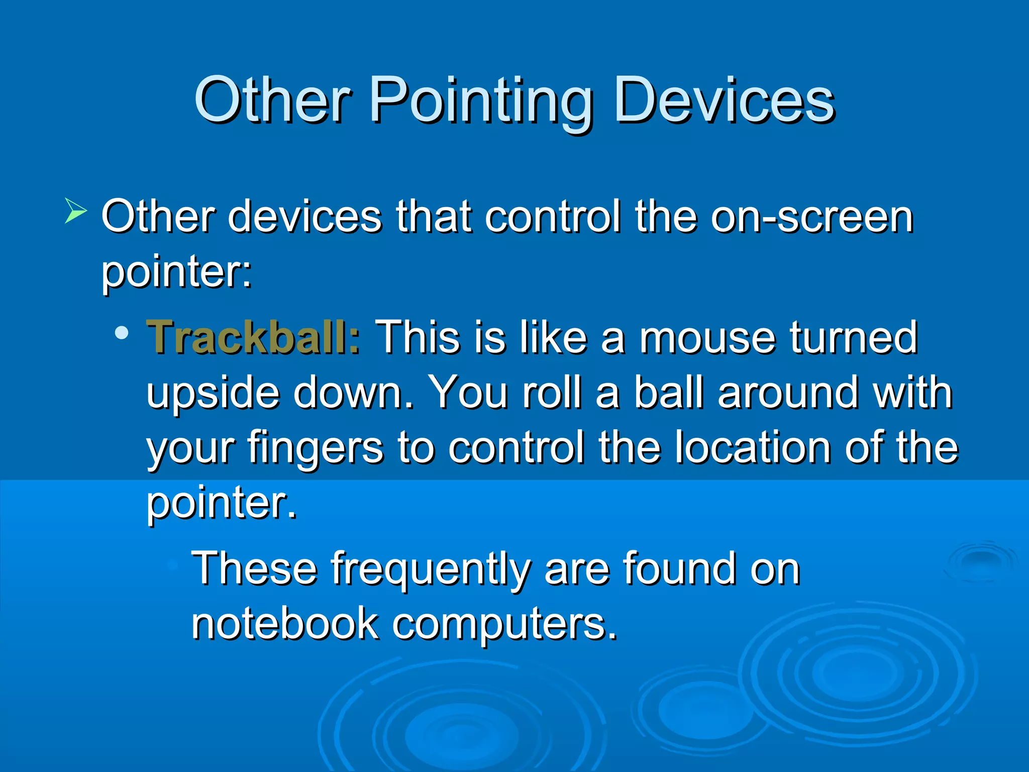 Other Pointing DevicesOther Pointing Devices
 Other devices that control the on-screenOther devices that control the on-screen
pointer:pointer:

Trackball:Trackball: This is like a mouse turnedThis is like a mouse turned
upside down. You roll a ball around withupside down. You roll a ball around with
your fingers to control the location of theyour fingers to control the location of the
pointer.pointer.
• These frequently are found onThese frequently are found on
notebook computers.notebook computers.
 