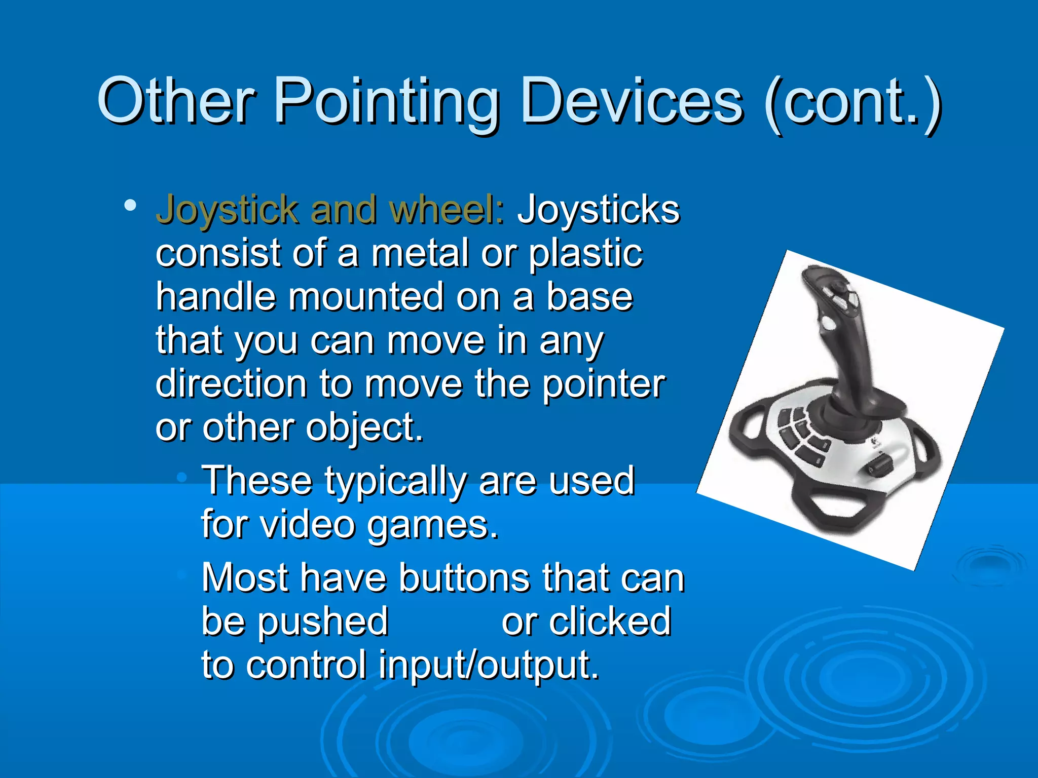 Other Pointing Devices (cont.)Other Pointing Devices (cont.)

Joystick and wheel:Joystick and wheel: JoysticksJoysticks
consist of a metal or plasticconsist of a metal or plastic
handle mounted on a basehandle mounted on a base
that you can move in anythat you can move in any
direction to move the pointerdirection to move the pointer
or other object.or other object.
• These typically are usedThese typically are used
for video games.for video games.
• Most have buttons that canMost have buttons that can
be pushed or clickedbe pushed or clicked
to control input/output.to control input/output.
 