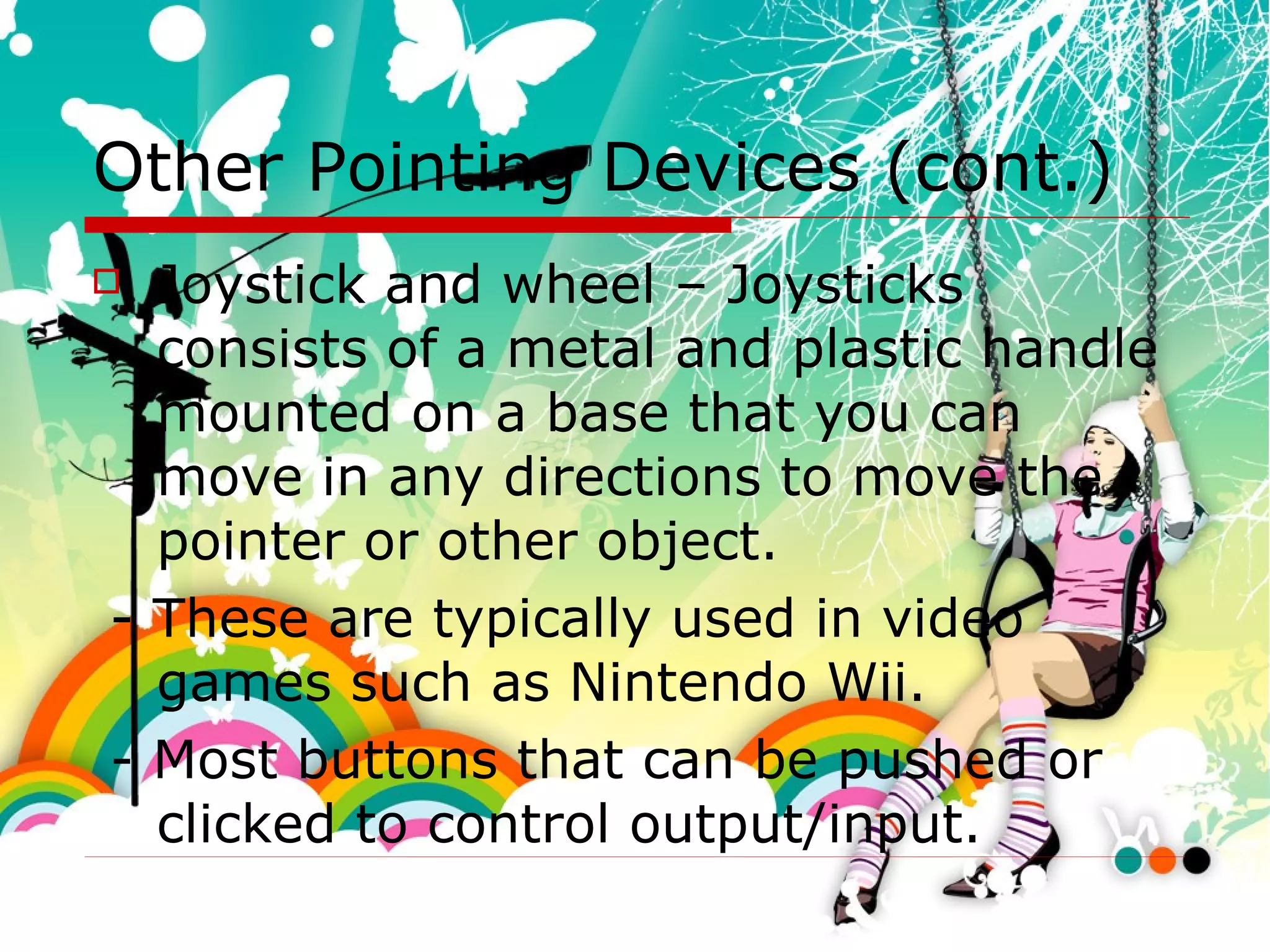 Other Pointing Devices (cont.) Joystick and wheel – Joysticks consists of a metal and plastic handle mounted on a base that you can move in any directions to move the pointer or other object. - These are typically used in video games such as Nintendo Wii.  - Most buttons that can be pushed or clicked to control output/input. 