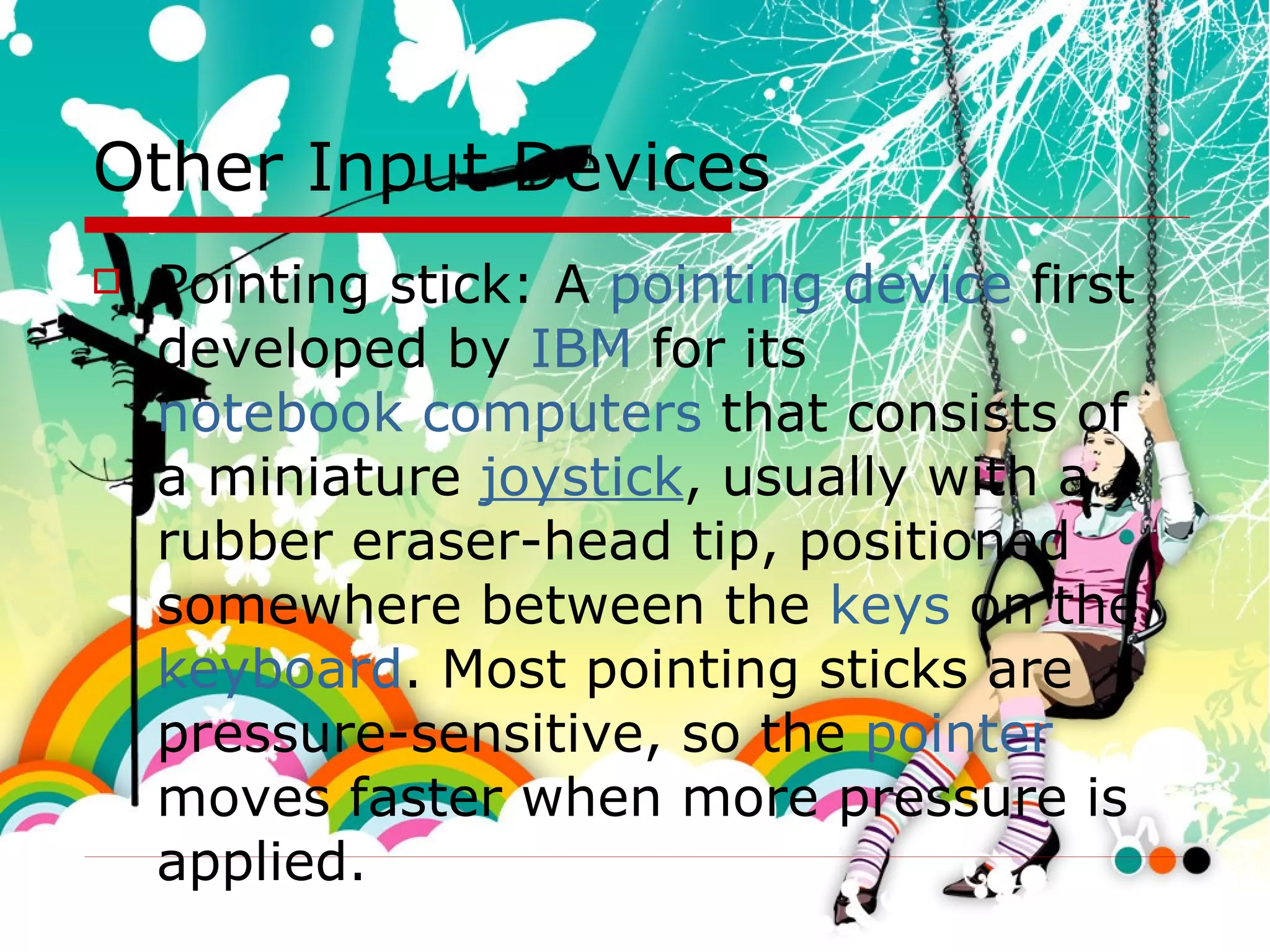 Other Input Devices Pointing stick:  A  pointing device  first developed by  IBM  for its  notebook computers  that consists of a miniature  joystick , usually with a rubber eraser-head tip, positioned somewhere between the  keys  on the  keyboard . Most pointing sticks are pressure-sensitive, so the  pointer  moves faster when more pressure is applied.   