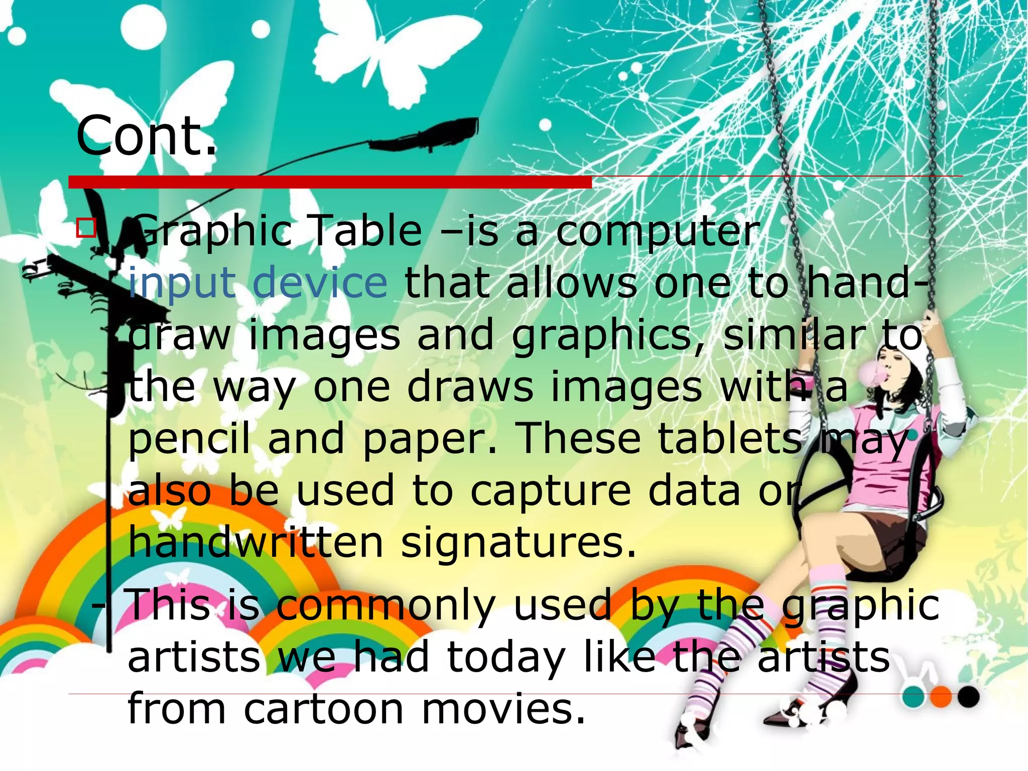 Cont. Graphic Table –is a computer  input device  that allows one to hand-draw images and graphics, similar to the way one draws images with a pencil and paper. These tablets may also be used to capture data or handwritten signatures.  - This is commonly used by the graphic artists we had today like the artists from cartoon movies. 