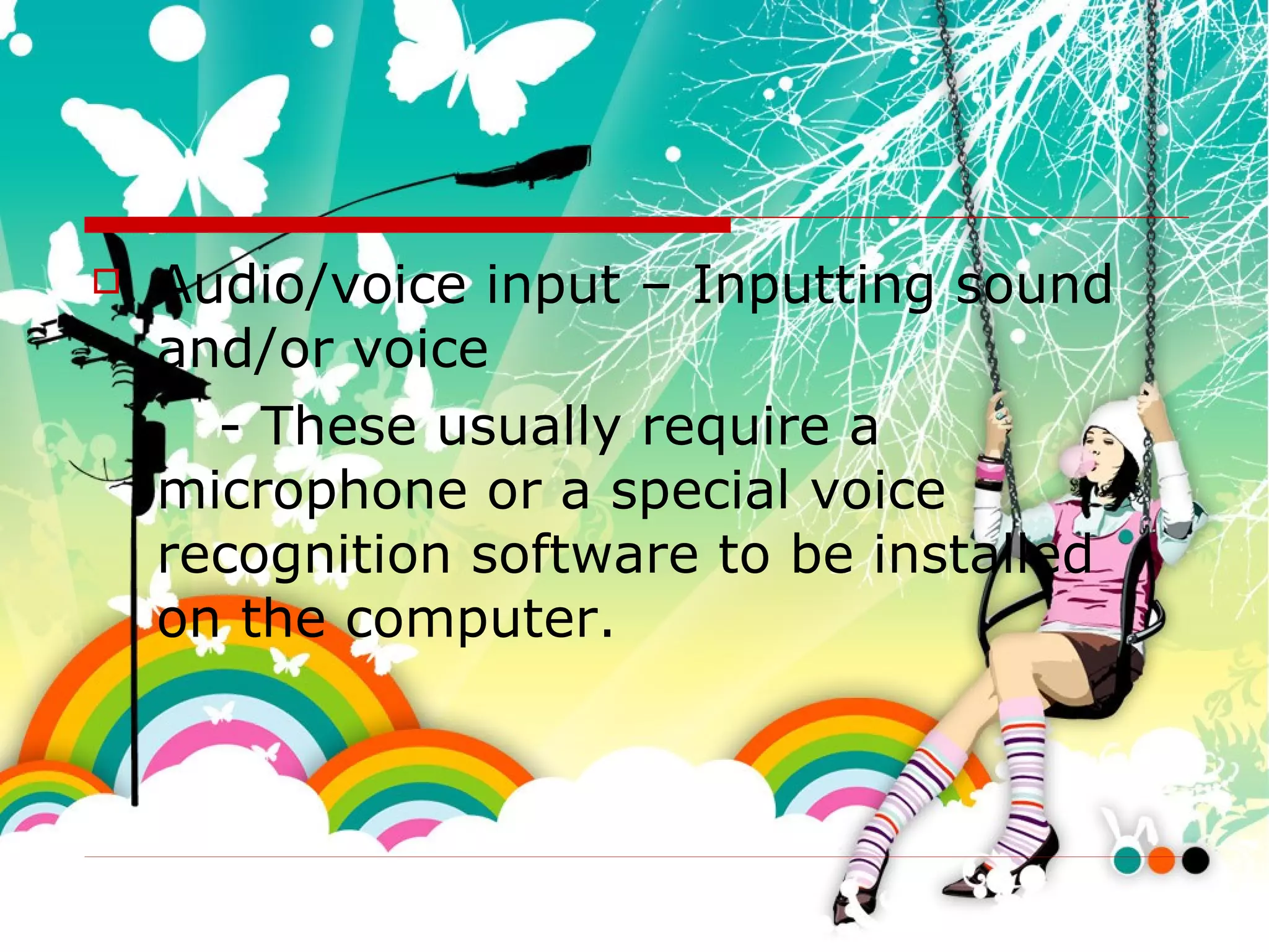 Audio/voice input – Inputting sound and/or voice - These usually require a microphone or a special voice recognition software to be installed on the computer. 