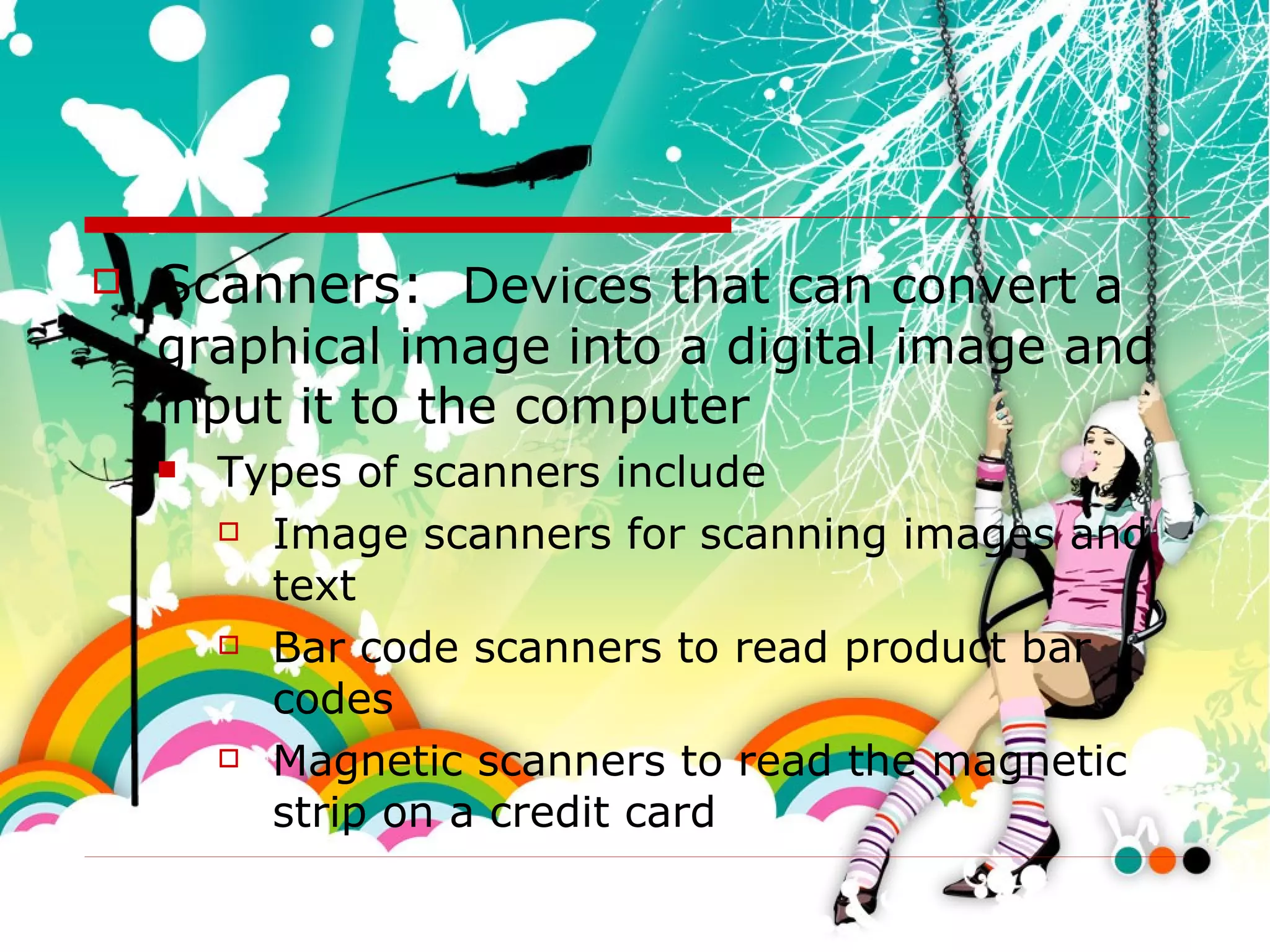 Scanners:  Devices that can convert a graphical image into a digital image and input it to the computer  Types of scanners include Image scanners for scanning images and text Bar code scanners to read product bar codes Magnetic scanners to read the magnetic strip on a credit card 