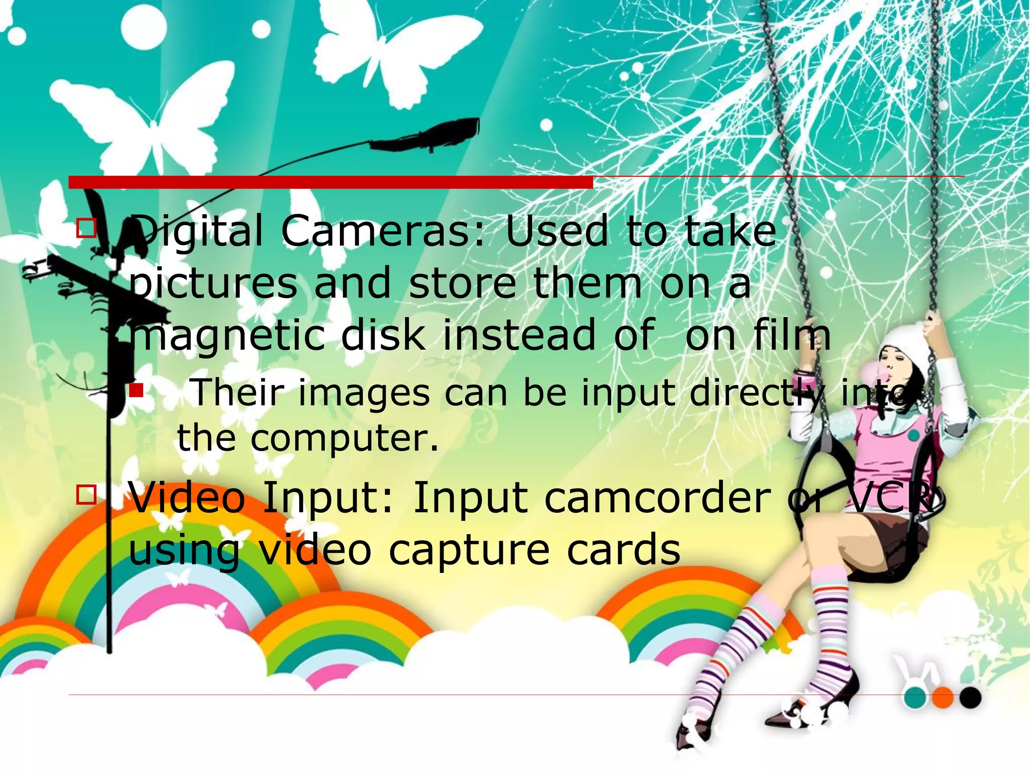 Digital Cameras: Used to take pictures and store them on a magnetic disk instead of  on film Their images can be input directly into the computer. Video Input: Input camcorder or VCR using video capture cards 