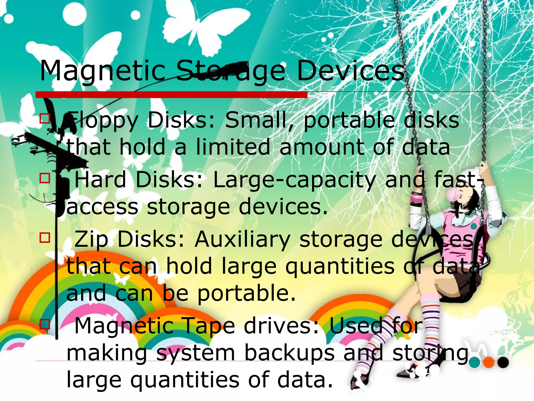 Magnetic Storage Devices Floppy Disks: Small, portable disks that hold a limited amount of data Hard Disks: Large-capacity and fast-access storage devices. Zip Disks: Auxiliary storage devices that can hold large quantities of data and can be portable. Magnetic Tape drives: Used for making system backups and storing large quantities of data. 