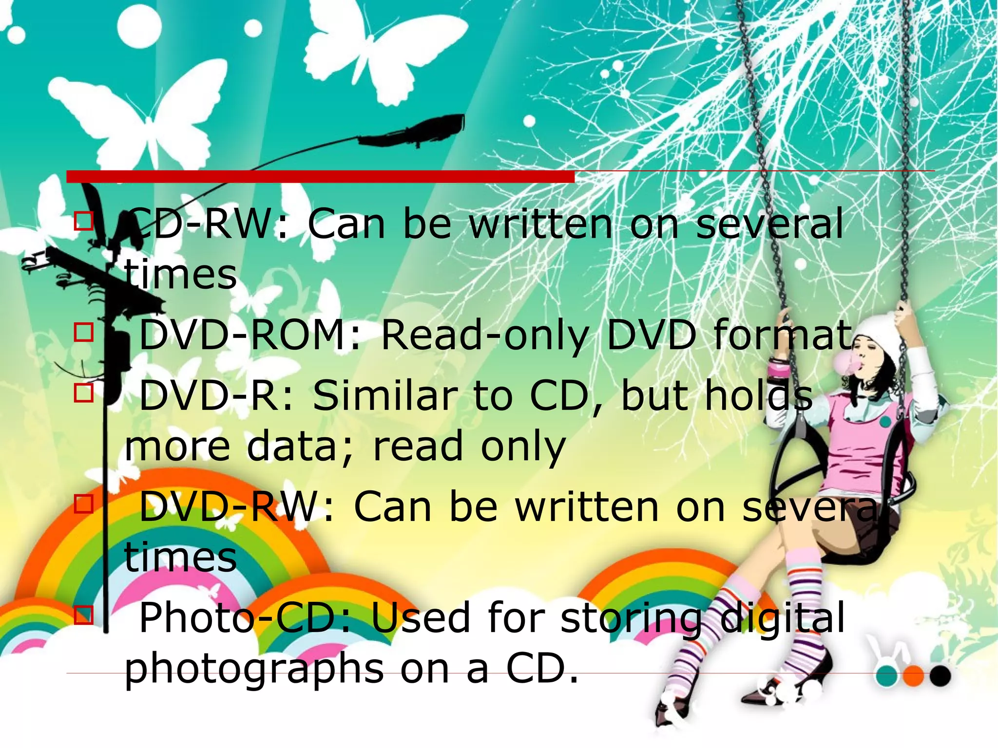 CD-RW: Can be written on several times DVD-ROM: Read-only DVD format DVD-R: Similar to CD, but holds more data; read only DVD-RW: Can be written on several times Photo-CD: Used for storing digital photographs on a CD. 