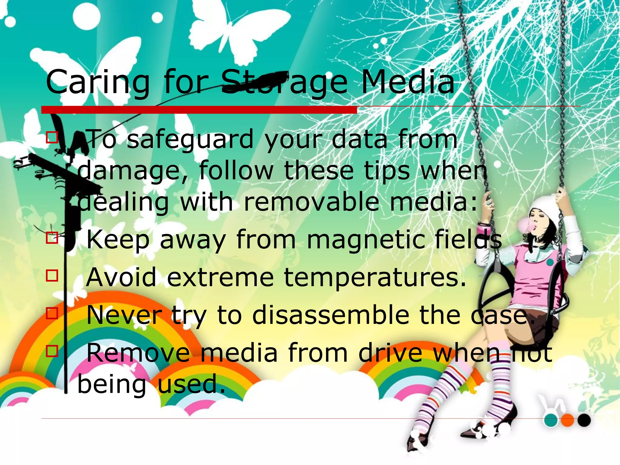 Caring for Storage Media To safeguard your data from damage, follow these tips when dealing with removable media: Keep away from magnetic fields  Avoid extreme temperatures. Never try to disassemble the case. Remove media from drive when not being used. 
