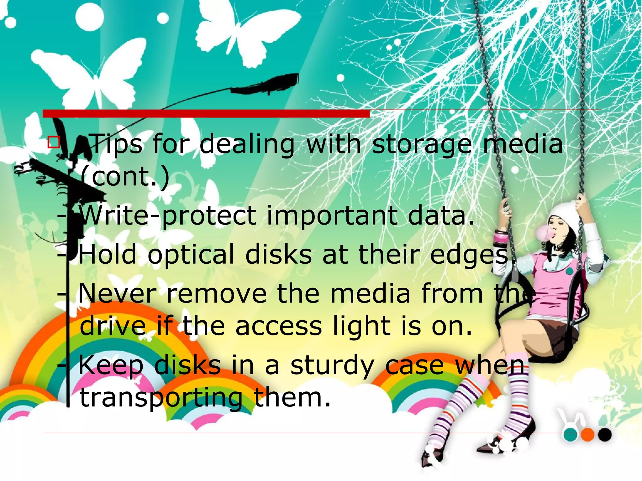 Tips for dealing with storage media (cont.) - Write-protect important data. - Hold optical disks at their edges. - Never remove the media from the drive if the access light is on. - Keep disks in a sturdy case when transporting them. 