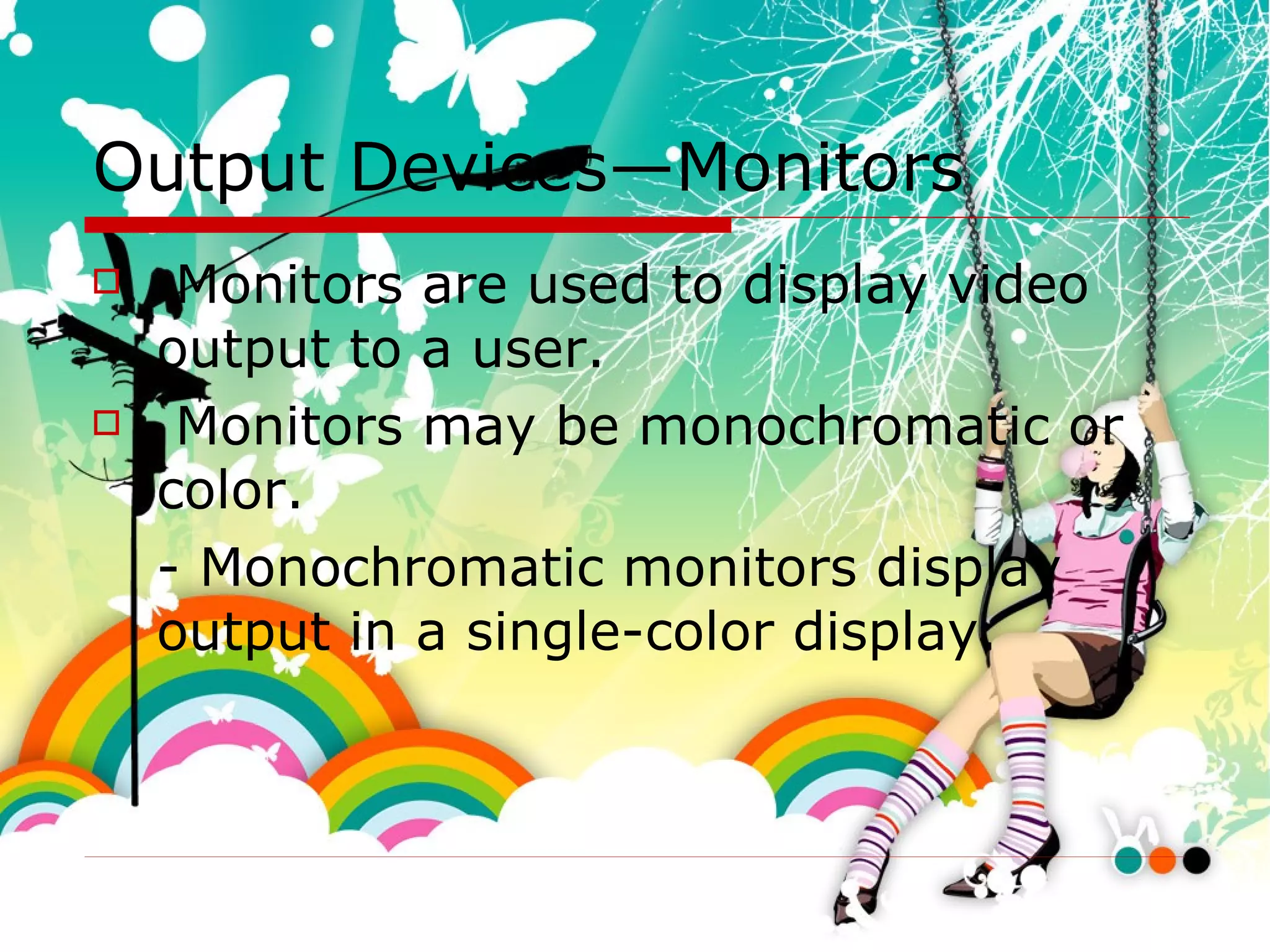 Output Devices—Monitors  Monitors are used to display video output to a user. Monitors may be monochromatic or color.  - Monochromatic monitors display output in a single-color display.  