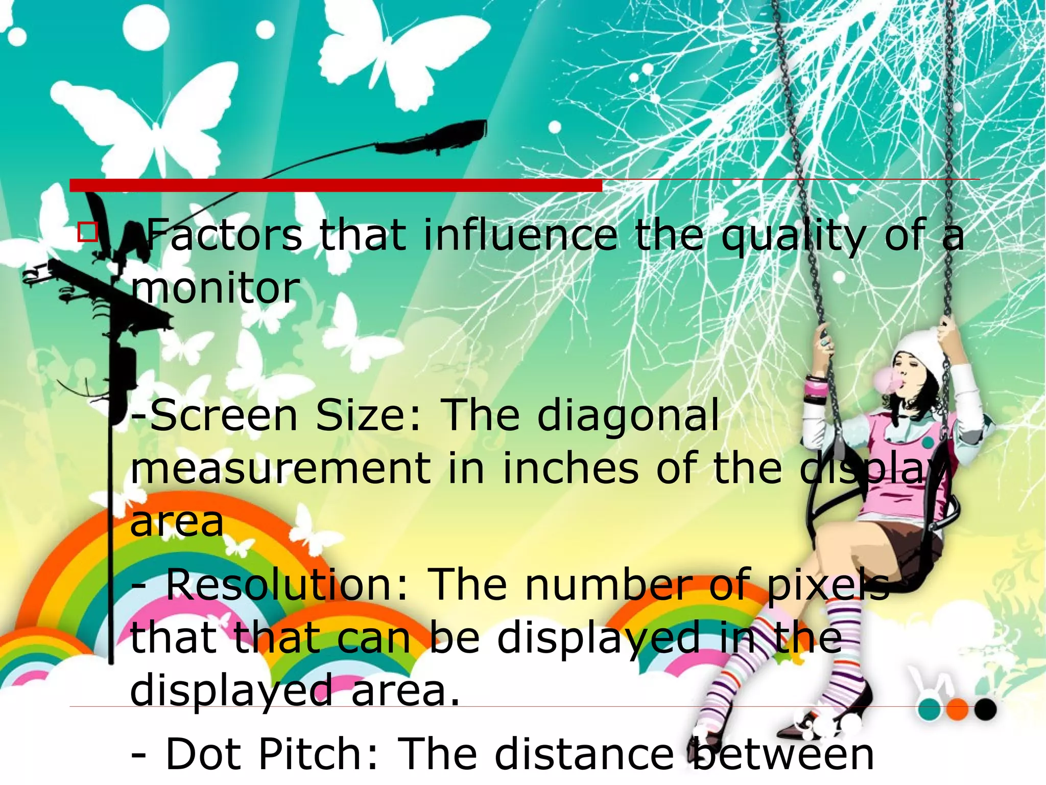 Factors that influence the quality of a monitor -Screen Size: The diagonal measurement in inches of the display area - Resolution: The number of pixels that that can be displayed in the displayed area. - Dot Pitch: The distance between each pixel in the display area. 
