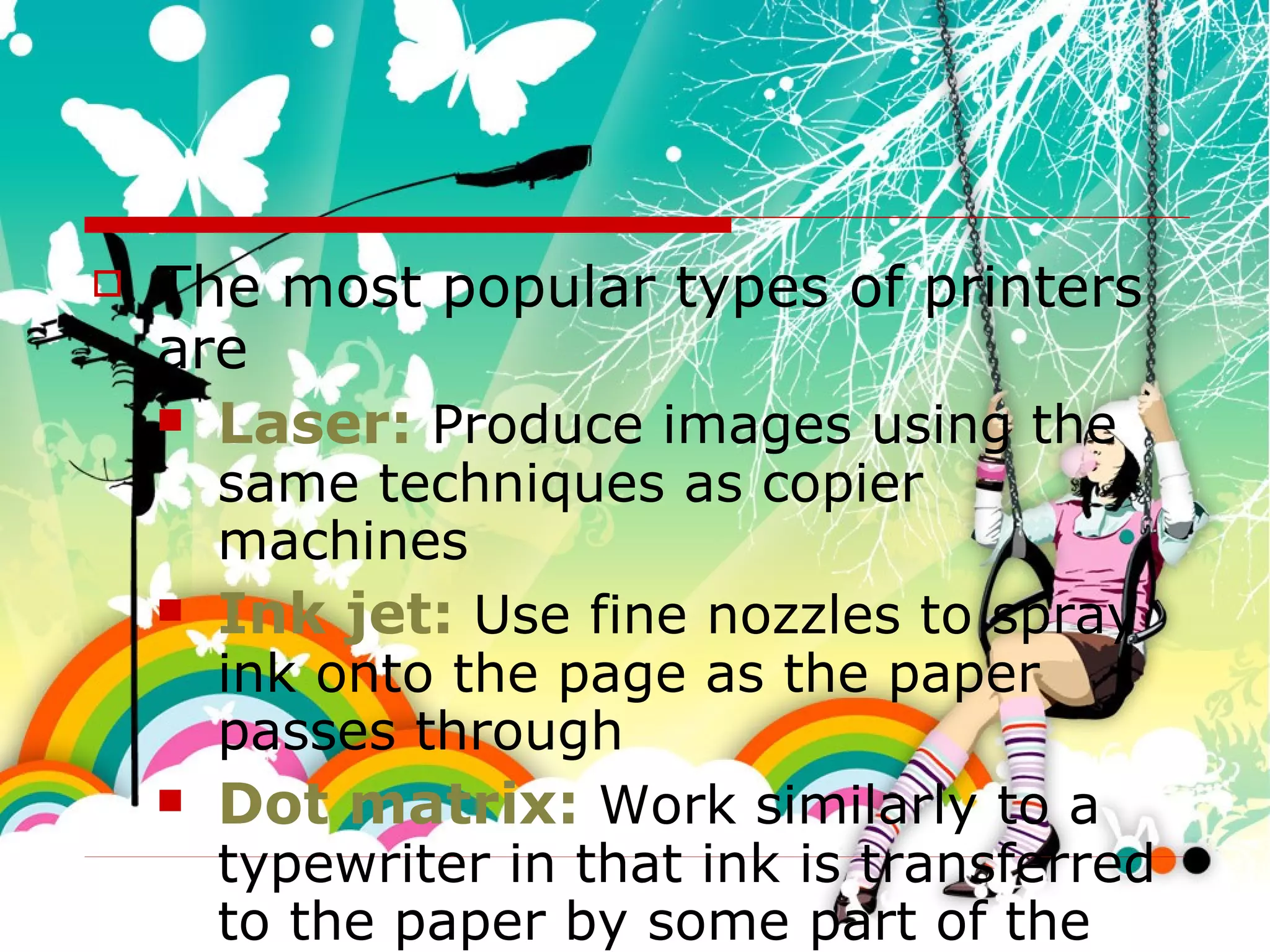 The most popular types of printers are Laser:  Produce images using the same techniques as copier machines Ink jet:  Use fine nozzles to spray ink onto the page as the paper passes through Dot matrix:  Work similarly to a typewriter in that ink is transferred to the paper by some part of the printer striking a ribbon to transfer an image 